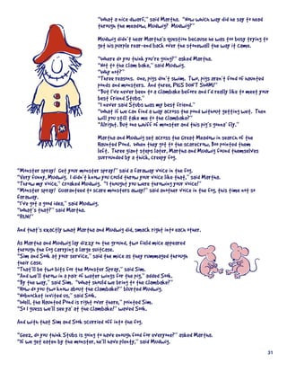 “What	a	nice	dwarf,”	said	Martha.		“Now	which	way	did	he	say	to	head	
                                  through	the	meadow,	Mudwig?		Mudwig?”
                                  Mudwig	didn’t	hear	Martha’s	question	because	he	was	too	busy	trying	to	
                                  get	his	purple	rear-end	back	over	the	stonewall	the	way	it	came.
                                  “Where	do	you	think	you’re	going?”	asked	Martha.
                                  “Not	to	the	clam	bake,”	said	Mudwig.	
                                  “Why	not?”
                                  “Three	reasons.		One,	pigs	don’t	swim.		Two,	pigs	aren’t	fond	of	haunted	
                                  ponds	and	monsters.		And	three,	PIGS	DON’T	SWIM!”
                                  “But	I’ve	never	been	to	a	clambake	before	and	I’d	really	like	to	meet	your	
                                  best	friend	Stubs.”
                                  “I	never	said	Stubs	was	my	best	friend.”
                                  “What	if	we	can	find	a	way	across	the	pond	without	getting	wet.		Then	
                                  will	you	still	take	me	to	the	clambake?”
                                  “Alright.	But	one	whiff	of	monster	and	this	pig’s	gonna’	fly.”
                                  Martha	and	Mudwig	set	across	the	Great	Meadow	in	search	of	the	
                                  Haunted	Pond.		When	they	got	to	the	scarecrow,	Boo	pointed	them	
                                  left.		Three	giant	steps	later,	Martha	and	Mudwig	found	themselves	
                                  surrounded	by	a	thick,	creepy	fog.
“Monster	spray!		Get	your	monster	spray!”	said	a	faraway	voice	in	the	fog.
“Very	funny,	Mudwig.		I	didn’t	know	you	could	throw	your	voice	like	that,”	said	Martha.
“Throw	my	voice,”	croaked	Mudwig.		“I	thought	you	were	throwing	your	voice!”
“Monster	spray!		Guaranteed	to	scare	monsters	away!”	said	another	voice	in	the	fog,	this	time	not	so	
faraway.
“I’ve	got	a	good	idea,”	said	Mudwig.
“What’s	that?”	said	Martha.
“RUN!”
And	that’s	exactly	what	Martha	and	Mudwig	did,	smack	right	into	each	other.
As	Martha	and	Mudwig	lay	dizzy	on	the	ground,	two	field	mice	appeared	
through	the	fog	carrying	a	large	suitcase.
“Sim	and	Sook	at	your	service,”	said	the	mice	as	they	rummaged	through	
their	case.
“That’ll	be	two	bits	for	the	Monster	Spray,”	said	Sim.
“And	we’ll	throw	in	a	pair	of	water	wings	for	the	pig,”	added	Sook.
“By	the	way,”	said	Sim.		“What	should	we	bring	to	the	clambake?”
“How	do	you	two	know	about	the	clambake?”	blurted	Mudwig.
“Nobnocket	invited	us,”	said	Sook.
“Well,	the	Haunted	Pond	is	right	over	there,”	pointed	Sim.	
“So	I	guess	we’ll	see	ya’	at	the	clambake!”	waved	Sook.		
And	with	that	Sim	and	Sook	scurried	off	into	the	fog.
“Geez,	do	you	think	Stubs	is	going	to	have	enough	food	for	everyone?”	asked	Martha.
“If	we	get	eaten	by	the	monster,	he’ll	have	plenty,”	said	Mudwig.
                                                                                                           31
 