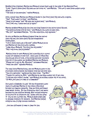 Huddled	close	together,	Martha	and	Mudwig	inched	their	way	to	the	edge	of	the	Haunted	Pond.
“Look!		There’s	three	giant	lily	pads	we	can	cross	on,”	said	Martha.		“You	won’t	need	those	water	wings	
after	all.”
“Tell	that	to	the	monster,”	replied	Mudwig.	
With	a	great	leap,	Martha	and	Mudwig	landed	on	the	first	giant	lily	pad	with	a	squish.
“See?		That	wasn’t	so	bad,”	said	Martha.
“What	do	you	mean	‘see?’	My	eyes	are	scared	shut,”	said	Mudwig.
“Don’t	look	now,	‘cause	here	we	go	again!”
	
Martha	grabbed	Mudwig	by	the	toes	and	they	leaped	to	the	second	giant	lily	pad.
“I’m	getting	pretty	good	at	this,”	said	Mudwig	now	with	his	eyes	open.
“Me,	too!”	exclaimed	Martha.		“It’s	like	hopscotch,	only	squishier.”
As	soon	as	Martha	and	Mudwig	leaped	from	the	second	
giant	lily	pad,	the	third	giant	lily	pad	disappeared	
underwater.
“I	don’t	think	that	was	a	lily	pad!”	yelled	Mudwig	as	he	
and	Martha	hit	the	pond	with	a	splash.
“Calm	down,	Mudwig!		Try	doing	the	dog	paddle.”
“But	I	only	know	the	pig	paddle!”
	Martha	tried	to	save	Mudwig,	but	a	panicky	pig	in	a	pond	
is	just	too	slippery	to	hold	onto.		Just	when	it	looked	like	
the	pig	was	going	to	sink,	a	long	sticky	monster	tentacle	
rose	out	of	the	water	and	grabbed	Martha	and	Mudwig.
“Please	don’t	eat	us,	Mr.	Monster!”	screamed	Martha.
“What	she	said!”	squealed	Mudwig.
The	next	thing	Martha	knew,	she	and	Mudwig	were	on	the	
pond	bank	sitting	beside	the	biggest	toad	she	had	ever	seen.
“I’m	not	a	monster,”	explained	the	giant	toad.		“I’m	Milo.”
“Thanks	for	saving	us,	Milo,”	said	Martha	as	she	blew	water	out	of	her	nose.
“I	told	her	pigs	couldn’t	swim,”	said	Mudwig	as	he	blew	water	out	of	his	snout.
“So	Milo,	you	want	to	come	to	a	clambake?”
And	what	a	clambake	it	was!		All	the	Vineyarders	were	
there	to	welcome	Martha	to	the	island.	Nobnocket	
brought	his	famous	casserole.		Sim	and	Sook	performed	
some	magic	tricks.		Boo	the	Scarecrow	didn’t	eat	much	
because	he	was	stuffed	already.	Milo	invited	everyone	
to	his	pond	for	an	afternoon	dip.		Stubs	told	the	story	
of		how	he	got	a	wooden	leg.		Mudwig	made	grape	jam	
on	graham	crackers	for	dessert.		And	Martha	taught	
everyone	how	to	play	Chinese	checkers.
…...And	she	still	made	it	home	in	time	for	tea.

                        For	more	tales	and	treasures	from	the	island,	visit	SecretVineyard.com.
                              Copyright © 2003	by	Patrick	McHugh.	All	rights	reserved.
                                                                                                           32
 