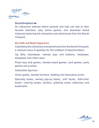 SecretVineyard.com
An interactive website where parents and kids can talk to their
favorite islanders, play online games, and download island
treasures featuring the characters and adventures from the Secret
Vineyard.

Art	Work	and	Retail	Extensions
Inspired by the characters and adventures from the Secret Vineyard,
a treasure trove of goodies for the smallest of beachcombers:
Itty Bitty Islandwear, namely tops and bottoms, headwear,
sleepwear and infant wear
Plush toys and games, namely board games, card games, party
games and puzzles
Collectible figurines
Home goods, namely furniture, bedding and decorative prints
Specialty books, namely pop-up books, ‘soft’ books, ‘bath-time’
books, coloring books, stickers, greeting cards, stationery and
bookmarks




                                                                      34
 