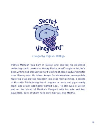 Created	by	Patrick	McHugh……

Patrick McHugh was born in Detroit and enjoyed his childhood
collecting comic books and Wacky Packs. A self-taught artist, he’s
been writing and producing award-winning children’s advertising for
over fifteen years. He is best known for his television commercials
featuring a tag-playing mountain lion, drag racing chimps, a couple
of kids with 20-foot-long lizard tongues, a horse and pig comedy
team, and a fairy godmother named ‘Lou’. He still lives in Detroit
and on the Island of Martha’s Vineyard with his wife and two
daughters, both of whom have curly hair just like Martha.




                                                                      35
 