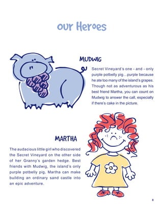 Our	Heroes

                                       MUDWIG
                                           Secret Vineyard’s one - and - only
                                           purple potbelly pig…purple because
                                           he ate too many of the island’s grapes.
                                           Though not as adventurous as his
                                           best friend Martha, you can count on
                                           Mudwig to answer the call, especially
                                           if there’s cake in the picture.




                         MARTHA
The audacious little girl who discovered
the Secret Vineyard on the other side
of her Granny’s garden hedge. Best
friends with Mudwig, the island’s only
purple potbelly pig, Martha can make
building an ordinary sand castle into
an epic adventure.



                                                                                 8
 