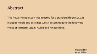 Abstract
This PowerPoint lesson was created for a standard three class. It
includes media and activities which accommodate the following
types of learners: Visual, Audio and Kinaesthetic.
Presented By:
Secret Walters
 