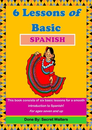 1
Done By: Secret Walters
This book consists of six basic lessons for a smooth
introduction to Spanish!
For ages seven and up
 