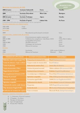 Ma passion à votre
MISSIONS INTERIMAIRES & CDD                                                                                 service
2008 (3 mois)               Assistante Industrielle          Ferico                                   Vitrolles
Assistance pour la mise en place du renouvellement de la certification IFS
2008                        Secrétaire Polyvalente           Mètre Cube                               Martigues
Remplacement de la secrétaire en poste.
2005 (6 mois)               Secrétaire Technique             Algeco                                   Vitrolles
Secrétariat du Directeur technique & des Chargés d’affaires.
1989 - 1990                 Secrétaire d’Agence              Cabinet Sola                             Six Fours
Contentieux & Gestion des problématiques sur les copropriétés
AUTRES DOMAINES DE COMPETENCES
1984 1998                        Vente
1979-1986                        Coiffure
DIPLOME
2009                                       Baccalauréat professionnel secrétariat                     Greta
VALIDATIONS, FORMATIONS           & STAGES
2009                                       Perfectionnement anglais commercial                        Afpa
2005 & 2008                                Validation des compétences Code Rome 12131                 Védior Bis & Addeco
2003                                       Comptabilité Ciel gestion                                  Greta
1998 & 2001                                Word/Excel/Access                                          Greta
1998                                       Techniques du Secrétariat                                  Greta
1983                                       Hôtesse de tourisme                                        Educatel
STAGES
1998                                       Secrétariat                               CCIC (centre d’affaires)
1983                                       Hôtesse de Tourisme                       Éducatel      Paris
MES COMPETENCES
    Administratives/Secrétariat                 Associatives/commerciales                        Informatiques
 Rédaction, saisie et mise en page (Txt)     Préparation de réunions & AG.          Word (Traitement de texte)
 Gestion des absences, congés, accidents     Comptes-rendus de réunions &AG         Excel (Tableur)
 Gestion de plannings                        Rédaction de courriers (Txt)           Access (Base de données)
 Gestion documentaire (VDoc)                 Création du journal associatif         Affaires militaires (Recensement & BD)
 Rapprochement de factures                   Création de bases de données           Publisher (Logiciel de publications)
 Pré-enregistrement de factures (SAP)        Accueil physique et téléphonique       Power Point (Présentations interactives)
 Pointage du personnel                       Opérations comptables                  VDoc (GED gestion électronique de doc.)
 Classement / archivage                      Facturation appel d’offres             AS400 (Serveur d'application & B.D.)
 Opérations comptables                       Fidélisation de la clientèle           Le livre foncier Gestion de l'urbanisme &BD
 Traitement du courrier, mails, Internet     Prospection                            SAP (Progiciel de gestion intégré)
 Prép. documents d’appels d’offres           Gestion du stock                       SIG Système d’Informations Géographiques
Rectification de mentions des registres Vente en réunion                            Microsoft Works (Intégré bureautique)

LOISIRS – CENTRE D’INTERET - DIVERS
             LA Polynésie (Vécu de 2 années)
             L’Espagne - La Suisse
             Musique & Littérature
             Sport & Sophrologie
             Permis B & Véhicule
 