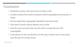 Conclusion
 Information security is the main concern of todays world.
 In order to achieve file security we proposes hybrid cryptography and storing files as
shards.
 We uses mainly three cryptographic algorithms to provide security.
 Each shard is stored in sperate database server as blob.
 Each file can be accessed using a key file which is a image that uses LSB
steganography
 In this project we only considered the text files only, in future work we can include
more file types for securely storing.
32https://secrycloud.tech
 