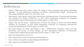 References
1. Punam V Maitri and Aruna Verma. “Secure file storage in cloud computing using hybrid cryptography
algorithm”. In 2016 International Conference on Wireless Communications, Signal Processing and
Networking (WiSPNET), pages 1635-1638. IEEE, 2016.
2. Mihir Manek, Aditi Chhadwa, Kinjal Shah, Manish Potey, and Mehvash Khan. “Cloud Oriented Distributed
and Encrypted File Storage (CODE-FS)”. In 2018 Fourth International Conference on Computing
Communication Control and Automation (ICCUBEA),pages 1-5. IEEE, 2018.
3. Supriya Kute and SB Javheri. “Implementation of Secure File Storage on Cloud with Owner-Defined
Attributes for Encryption”. In 2018 Fourth International Conference on Computing Communication
Control and Automation (ICCUBEA), pages 1{6. IEEE, 2018.
4. Ms Snehal Rathod, SA Ubale, and Sulabha S Apte. “Attribute-Based Encryption Along with Data
Performance and Security on Cloud Storage”. In 2018 International Conference on Information,
Communication, Engineering and Technology (ICICET), pages 1-3. IEEE, 2018.
5. https://docs.djangoproject.com/en/3.0/
6. https://getbootstrap.com/docs/4.4/getting-started/introduction/
7. https://medium.com/saarthi-ai/ec2apachedjango-838e3f6014ab
8. https://github.com/ALINBABU/SECRY
33https://secrycloud.tech
 