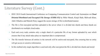 Literature Survey (Cont.)
 IEEE 2018 Fourth International Conference on Computing Communication Control and Automation on Cloud
Oriented Distributed and Encrypted File Storage (CODE-FS) by Mihir Manek, Kinjal Shah, Mehvash Khan,
Aditi Chhadwa and Manish Potey suggest the secure storage of file in distributed manner.
 The file is first encrypted and then uploaded to the server where it is divided into shards and these shards are
distributed over multiple cloud nodes.
 Each and every node contains only a single shard of a particular file of any format uploaded by user which
ensures that if any attack takes place no important data is compromised.
 The file transfer between all entities in the network will be end-to-end encrypted, thus ensuring that no entity
will get access to sensitive information.
 In this method only single algorithm is used and only after encryption the file is divided into shards and stored
7https://secrycloud.tech
 