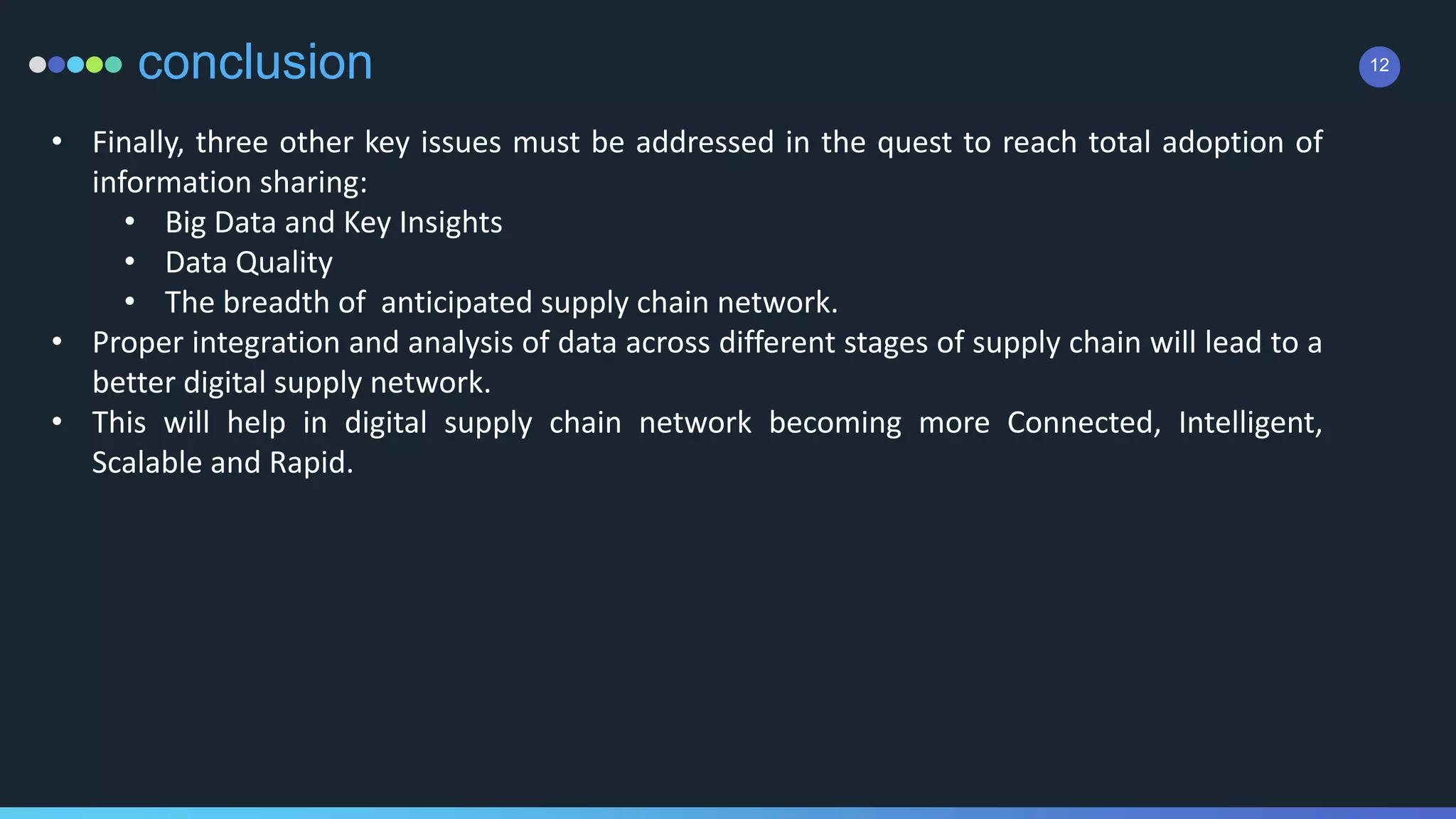 12conclusion
• Finally, three other key issues must be addressed in the quest to reach total adoption of
information sharing:
• Big Data and Key Insights
• Data Quality
• The breadth of anticipated supply chain network.
• Proper integration and analysis of data across different stages of supply chain will lead to a
better digital supply network.
• This will help in digital supply chain network becoming more Connected, Intelligent,
Scalable and Rapid.
 