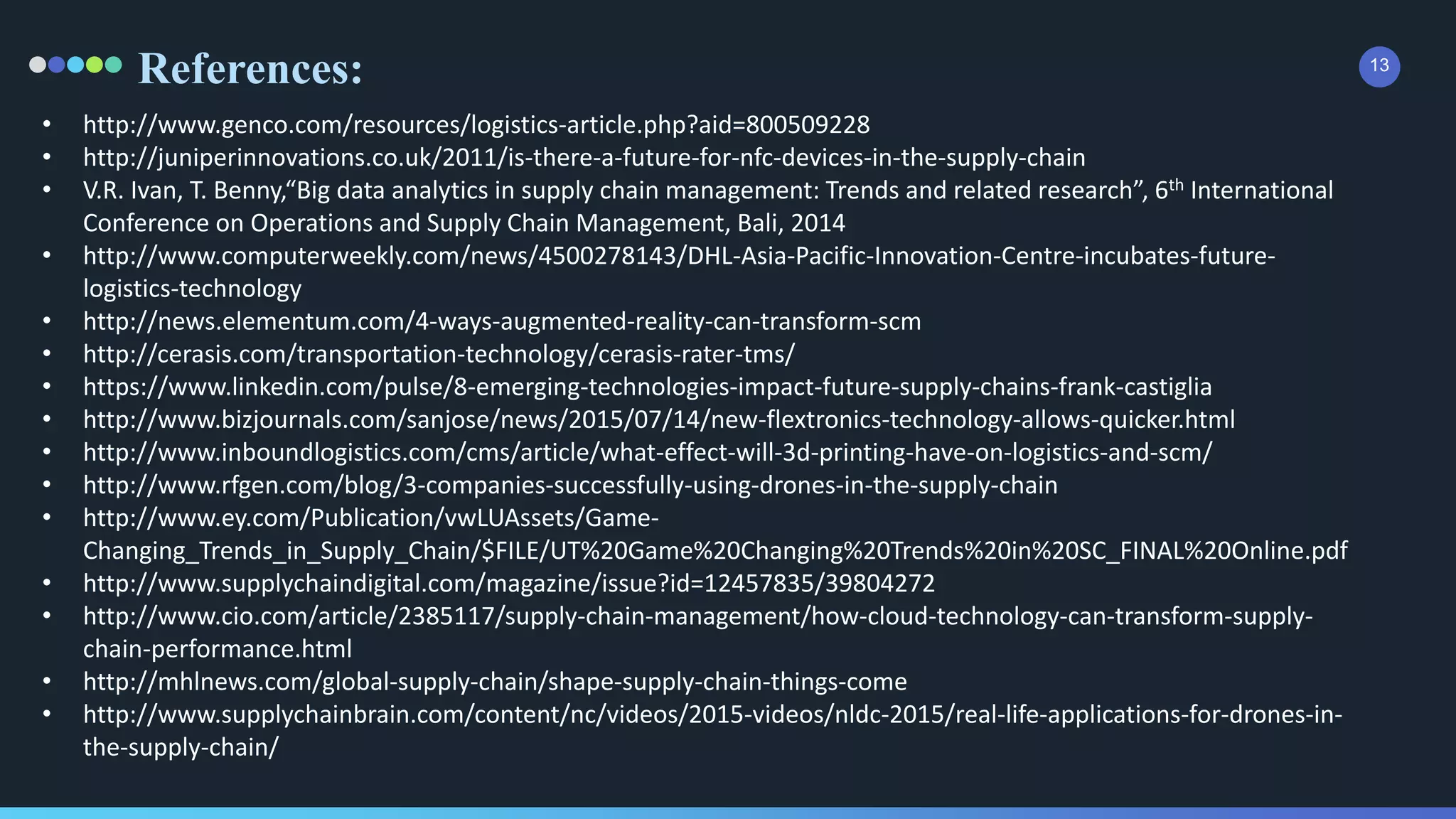 References: 13
• http://www.genco.com/resources/logistics-article.php?aid=800509228
• http://juniperinnovations.co.uk/2011/is-there-a-future-for-nfc-devices-in-the-supply-chain
• V.R. Ivan, T. Benny,“Big data analytics in supply chain management: Trends and related research”, 6th International
Conference on Operations and Supply Chain Management, Bali, 2014
• http://www.computerweekly.com/news/4500278143/DHL-Asia-Pacific-Innovation-Centre-incubates-future-
logistics-technology
• http://news.elementum.com/4-ways-augmented-reality-can-transform-scm
• http://cerasis.com/transportation-technology/cerasis-rater-tms/
• https://www.linkedin.com/pulse/8-emerging-technologies-impact-future-supply-chains-frank-castiglia
• http://www.bizjournals.com/sanjose/news/2015/07/14/new-flextronics-technology-allows-quicker.html
• http://www.inboundlogistics.com/cms/article/what-effect-will-3d-printing-have-on-logistics-and-scm/
• http://www.rfgen.com/blog/3-companies-successfully-using-drones-in-the-supply-chain
• http://www.ey.com/Publication/vwLUAssets/Game-
Changing_Trends_in_Supply_Chain/$FILE/UT%20Game%20Changing%20Trends%20in%20SC_FINAL%20Online.pdf
• http://www.supplychaindigital.com/magazine/issue?id=12457835/39804272
• http://www.cio.com/article/2385117/supply-chain-management/how-cloud-technology-can-transform-supply-
chain-performance.html
• http://mhlnews.com/global-supply-chain/shape-supply-chain-things-come
• http://www.supplychainbrain.com/content/nc/videos/2015-videos/nldc-2015/real-life-applications-for-drones-in-
the-supply-chain/
 