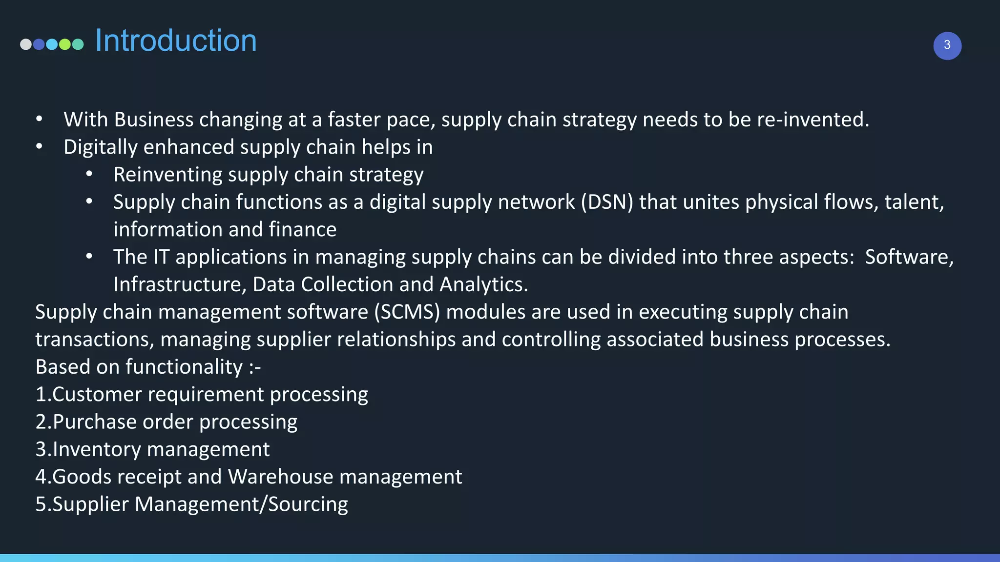 3Introduction
• With Business changing at a faster pace, supply chain strategy needs to be re-invented.
• Digitally enhanced supply chain helps in
• Reinventing supply chain strategy
• Supply chain functions as a digital supply network (DSN) that unites physical flows, talent,
information and finance
• The IT applications in managing supply chains can be divided into three aspects: Software,
Infrastructure, Data Collection and Analytics.
Supply chain management software (SCMS) modules are used in executing supply chain
transactions, managing supplier relationships and controlling associated business processes.
Based on functionality :-
1.Customer requirement processing
2.Purchase order processing
3.Inventory management
4.Goods receipt and Warehouse management
5.Supplier Management/Sourcing
 
