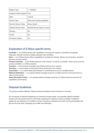 Battery Type 1 * CR2032 
Explorer Frame Support Yes 
SDK 4.52.00 
Device Type Slave with routing capabilities 
Generic Device Class Binary Switch 
Specific Device Class Specific Device Class not used 
Routing No 
FLiRS No 
Firmware Version 0.0 
Explanation of Z-Wave specific terms 
Controller — is a Z-Wave device with capabilities to manage the network. Controllers are typically 
Gateways, Remote Controls or battery operated wall controllers. 
Slave — is a Z-Wave device without capabilities to manage the network. Slaves can be sensors, actuators 
and even remote controls. 
Primary Controller — is the central organizer of the network. It must be a controller. There can be only one 
primary controller in a Z-Wave network. 
Inclusion — is the process of bringing new Z-Wave devices into a network. 
Exclusion — is the process of removing Z-Wave devices from the network. 
Association — is a control relationship between a controlling device and a controlled device. 
Wakeup Notification — is a special wireless message issued by a Z-Wave device to annonces that is is 
able to communicate. 
Node Information Frame — is a special wireless message issued by a Z_Wave device to announce its 
capabilities and functions. 
Disposal Guidelines 
The product contains batteries. Please remove the batteries when the device is not used. 
Do not dispose of electrical appliances as unsorted municipal waste, use separate collection facilities. 
Contact your local government for information regarding the collection systems available. If electrical 
appliances are disposed of in landfills or dumps, hazardous substances can leak into the groundwater and 
get into the food chain, damaging your health and well-being. 
(c) 2012 Z-Wave Europe GmbH, Goldbachstr. 13, 09337 Hohenstein-Ernstthal, Germany, All rights reserved, www.zwaveeurope.com - pp 12 
