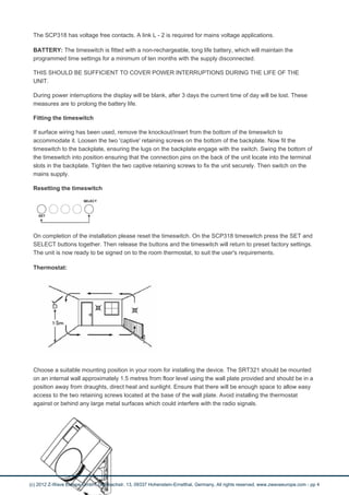 The SCP318 has voltage free contacts. A link L - 2 is required for mains voltage applications. 
BATTERY: The timeswitch is fitted with a non-rechargeable, long life battery, which will maintain the 
programmed time settings for a minimum of ten months with the supply disconnected. 
THIS SHOULD BE SUFFICIENT TO COVER POWER INTERRUPTIONS DURING THE LIFE OF THE 
UNIT. 
During power interruptions the display will be blank, after 3 days the current time of day will be lost. These 
measures are to prolong the battery life. 
Fitting the timeswitch 
If surface wiring has been used, remove the knockout/insert from the bottom of the timeswitch to 
accommodate it. Loosen the two 'captive' retaining screws on the bottom of the backplate. Now fit the 
timeswitch to the backplate, ensuring the lugs on the backplate engage with the switch. Swing the bottom of 
the timeswitch into position ensuring that the connection pins on the back of the unit locate into the terminal 
slots in the backplate. Tighten the two captive retaining screws to fix the unit securely. Then switch on the 
mains supply. 
Resetting the timeswitch 
On completion of the installation please reset the timeswitch. On the SCP318 timeswitch press the SET and 
SELECT buttons together. Then release the buttons and the timeswitch will return to preset factory settings. 
The unit is now ready to be signed on to the room thermostat, to suit the user's requirements. 
Thermostat: 
Choose a suitable mounting position in your room for installing the device. The SRT321 should be mounted 
on an internal wall approximately 1.5 metres from floor level using the wall plate provided and should be in a 
position away from draughts, direct heat and sunlight. Ensure that there will be enough space to allow easy 
access to the two retaining screws located at the base of the wall plate. Avoid installing the thermostat 
against or behind any large metal surfaces which could interfere with the radio signals. 
(c) 2012 Z-Wave Europe GmbH, Goldbachstr. 13, 09337 Hohenstein-Ernstthal, Germany, All rights reserved, www.zwaveeurope.com - pp 4 
 
