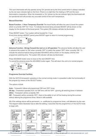 The room thermostat will only operate during 'On' periods set by the time control which is always indicated 
by the red neon indicator light on the front. If there is no light then the heating is 'Off' and the room 
thermostat is inoperative. When the timeswitch is 'On' (shown by the red indicator light) the thermostat will 
be operational and will provide very accurate control of the room temperature. 
Manual Overrides 
Boost Function - 1 Hour Temporary Override The boost facility will allow the user to boost the system 
which is currently 'OFF' for 1 hour. To indicate the boost being activated BOOST will be shown on the 
display for the duration of the boost period. The system ON indicator will also be illuminated. 
Press BOOST button: Your system will be boosted for 1 hour 
At any time during a BOOST period press BOOST again to return to normal programming. 
Advance Function - Brings forward the next on or off operation The advance facility will allow the user 
to advance the system to 'ON' when currently 'OFF' or switch the system 'OFF' when currently 'ON'. To 
indicate the advance feature being activated ADVANCE will be shown on the display until the next 
programme switching time. The system ON indicator will also be illuminated. 
Press ADVANCE button once to move to the next ON/OFF time 
To cancel the advance press the ADVANCE button again. This will return the unit to its normal program. 
Programme Override Facilities 
With the SCP318 timeswitch operating in the normal running mode it is possible to alter the functionality of 
the program by means of the SELECT button. 
The options include 
Auto - Timeswitch follows all programmed 'ON' and 'OFF' times. 
All day - Timeswitch operates from 1st 'ON' time until 3rd 'OFF', ignoring all switching times in between. 
24hrs - Timeswitch will be constantly 'ON'. 
Off - Timeswitch will be constantly 'OFF', there is the ability to turn off the heating during the summer 
without altering the programme times. Boost is still available. 
All of the settings above will be permanent, i.e. unaffected by programme times, until alteration by the user. 
The diagram below illustrates how to alter the setting, it assumes that the programme is in the AUTO mode 
to begin with. 
(c) 2012 Z-Wave Europe GmbH, Goldbachstr. 13, 09337 Hohenstein-Ernstthal, Germany, All rights reserved, www.zwaveeurope.com - pp 6 
 