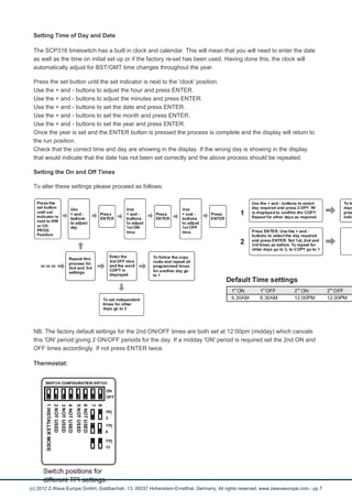Setting Time of Day and Date 
The SCP318 timeswitch has a built in clock and calendar. This will mean that you will need to enter the date 
as well as the time on initial set up or if the factory re-set has been used. Having done this, the clock will 
automatically adjust for BST/GMT time changes throughout the year. 
Press the set button until the set indicator is next to the 'clock' position. 
Use the + and - buttons to adjust the hour and press ENTER. 
Use the + and - buttons to adjust the minutes and press ENTER. 
Use the + and - buttons to set the date and press ENTER. 
Use the + and - buttons to set the month and press ENTER. 
Use the + and - buttons to set the year and press ENTER. 
Once the year is set and the ENTER button is pressed the process is complete and the display will return to 
the run position. 
Check that the correct time and day are showing in the display. If the wrong day is showing in the display 
that would indicate that the date has not been set correctly and the above process should be repeated. 
Setting the On and Off Times 
To alter these settings please proceed as follows: 
NB. The factory default settings for the 2nd ON/OFF times are both set at 12:00pm (midday) which cancels 
this 'ON' period giving 2 ON/OFF periods for the day. If a midday 'ON' period is required set the 2nd ON and 
OFF times accordingly. If not press ENTER twice. 
Thermostat: 
(c) 2012 Z-Wave Europe GmbH, Goldbachstr. 13, 09337 Hohenstein-Ernstthal, Germany, All rights reserved, www.zwaveeurope.com - pp 7 
 