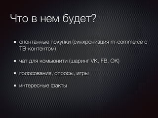 Что в нем будет? 
спонтанные покупки (синхронизция m-commerce с 
ТВ-контентом) 
чат для комьюнити (шаринг VK, FB, OK) 
голосования, опросы, игры 
интересные факты 
 