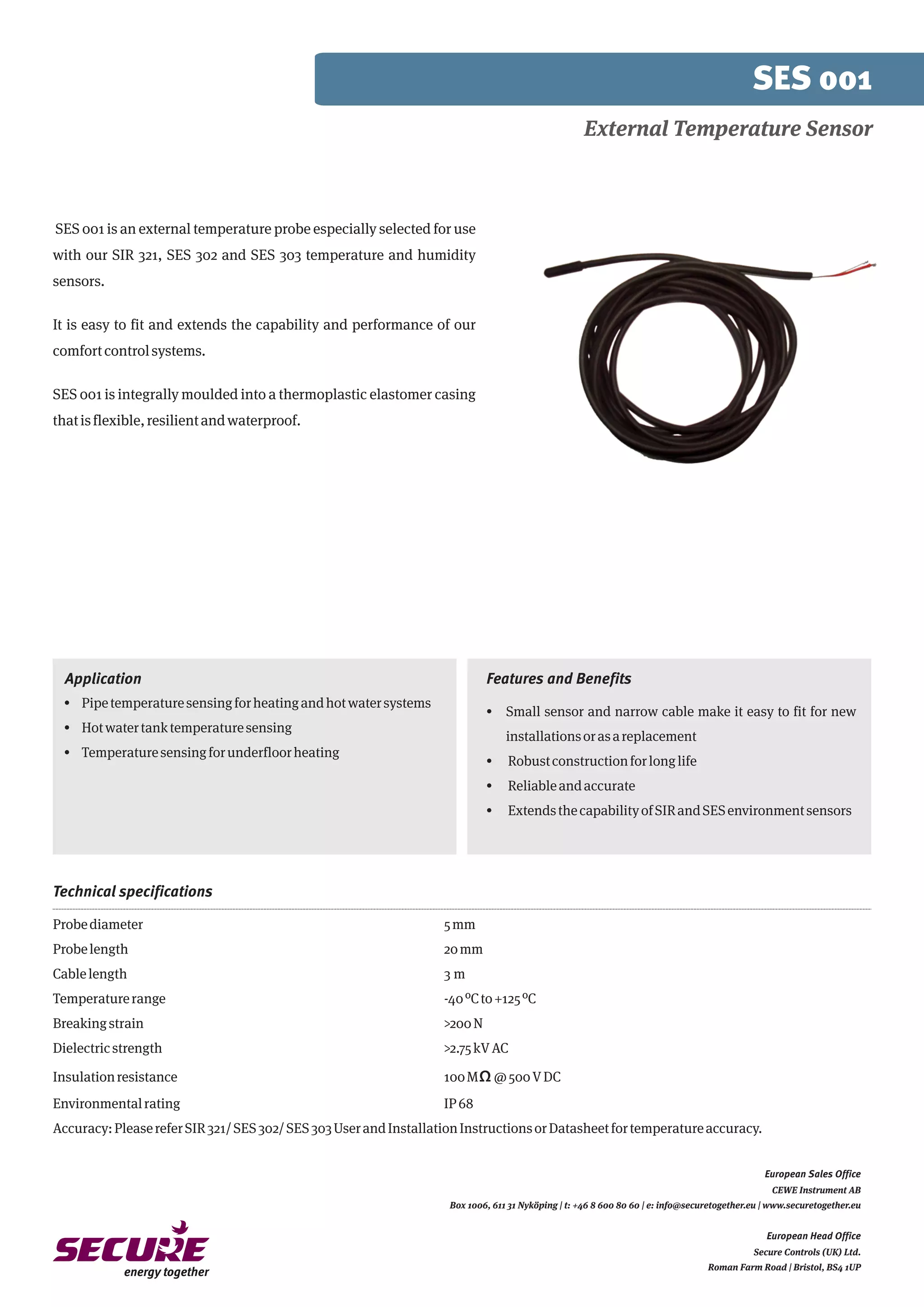 Application
· Pipetemperaturesensingforheatingandhotwatersystems
· Hotwatertanktemperaturesensing
· Temperaturesensingforunderfloorheating
SES 001
SES 001 is an external temperature probe especially selected for use
with our SIR 321, SES 302 and SES 303 temperature and humidity
sensors.
It is easy to fit and extends the capability and performance of our
comfortcontrolsystems.
SES 001 is integrally moulded into a thermoplastic elastomer casing
thatisflexible,resilientandwaterproof.
Probediameter 5mm
Probelength 20mm
Cablelength 3 m
Temperaturerange -40ºCto+125ºC
Breakingstrain >200N
Dielectricstrength >2.75kVAC
Insulationresistance 100MΩ@500VDC
Environmentalrating IP68
Accuracy:PleasereferSIR321/SES302/SES303UserandInstallationInstructionsorDatasheetfortemperatureaccuracy.
Technical specifications
External Temperature Sensor
CEWE Instrument AB
Box 1006, 611 31 Nyköping | t: +46 8 600 80 60 | e: info@securetogether.eu | www.securetogether.eu
European Head Office
Secure Controls (UK) Ltd.
Roman Farm Road | Bristol, BS4 1UP
European Sales Office
· Small sensor and narrow cable make it easy to fit for new
installationsorasareplacement
· Robustconstructionforlonglife
· Reliableandaccurate
· ExtendsthecapabilityofSIRandSESenvironmentsensors
Features and Benefits
