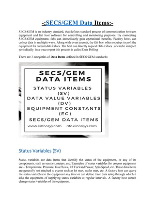 -:SECS/GEM Data Items:-
SECS/GEM is an industry standard, that defines standard process of communication between
equipment and fab host software for controlling and monitoring purposes. By connecting
SECS/GEM equipment, fabs can immediately gain operational benefits. Factory hosts can
collect data in multiple ways. Along with event reports, the fab host often requires to poll the
equipment for current data values. The host can directly request Data values , or can be sampled
periodically in a trace report this process is called Data Polling
There are 3 categories of Data Items defined in SECS/GEM standards:
Status Variables (SV)
Status variables are data items that identify the status of the equipment, or any of its
components, such as sensors, meters, etc. Examples of status variables for process equipment
are – Temperature, Pressure, Gas Flows, RF Forward Power, Spin Speed, etc. These data items
are generally not attached to events such as lot start, wafer start, etc. A factory host can query
the status variables to the equipment any time or can define trace data setup through which it
asks the equipment of supplying status variables at regular intervals. A factory host cannot
change status variables of the equipment.
 