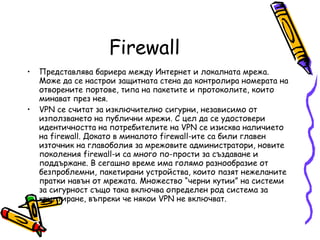 Firewall Представлява бариера между Интернет и локалната мрежа. Може да се настрои защитната стена да контролира номерата на отворените портове, типа на пакетите и протоколите, които минават през нея.  VPN се считат за изключително сигурни, независимо от използването на публични мрежи. С цел да се удостовери идентичността на потребителите на VPN се изисква наличието на firewall. Докато в миналото firewall-ите са били главен източник на главоболия за мрежовите администратори, новите поколения firewall-и са много по-прости за създаване и поддържане. В сегашно време има голямо разнообразие от безпроблемни, пакетирани устройства, които пазят нежеланите пратки навън от мрежата. Множество “черни кутии” на системи за сигурност също така включва определен род система за криптиране, въпреки че някои VPN не включват. 