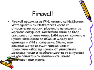 Firewall Firewall продукти за VPN, каквито са NetScreen, Watchguard или NetFortress често са относително прости, plug-and-play решения за мрежова сигурност. Системата може да бъде свързана с толкова много LAN мрежи, колкото е нужно, ключовете се обменят между две единици и VPN е завършена. Обаче, тези решения могат да имат голяма цена и правилния избор ще зависи от уникалните мрежови нужди и необходимостта от сигурност на компанията или компаниите, които използват тази мрежа.  