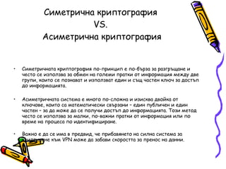 Симетрична криптография  VS.  Асиметрична криптография Симетричната криптография по-принцип е по-бърза за разгръщане и често се използва за обмен на големи пратки от информация между две групи, които се познават и използват един и същ частен ключ за достъп до информацията.  Асиметричната система е много по-сложна и изисква двойка от ключове, които са математически свързани – един публичен и един частен – за да може да се получи достъп до информацията. Този метод често се използва за малки, по-важни пратки от информация или по време на процеса по идентифициране. Важно е да се има в предвид, че прибавянето на силна система за криптиране към VPN може да забави скоростта за пренос на данни. 