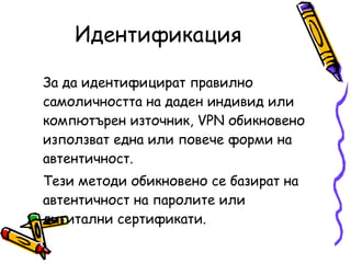 Идентификация За да идентифицират правилно самоличността на даден индивид или компютърен източник, VPN обикновено използват една или повече форми на автентичност.  Тези методи обикновено се базират на автентичност на паролите или дигитални сертификати.  