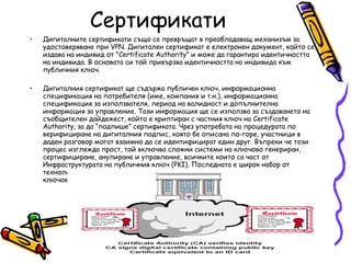 Сертификати Дигиталните сертификати също се превръщат в преобладаващ механизъм за удостоверяване при VPN. Дигитален сертификат е електронен документ, който се издава на индивид от "Certificate Authority” и може да гарантира идентичността на индивида. В основата си той привързва идентичността на индивида към публичния ключ. Дигиталния сертификат ще съдържа публичен ключ, информационна спецификация на потребителя (име, компания и т.н.), информационна спецификация за използвателя, период на валидност и допълнителна информация за управление. Тази информация ще се използва за създаването на съобщителен дайдежест, който е криптиран с частния ключ на Certificate Authority, за да “подпише” сертификата. Чрез употребата на процедурата по верифициране на дигиталния подпис, която бе описана по-горе, участници в даден разговор могат взаимно да се идентифицират един друг. Въпреки че този процес изглежда прост, той включва сложни системи на ключово генериран, сертифициране, анулиране и управление, всичките които са част от Инфраструктурата на публичния ключ (PKI). Последната е широк набор от технологии, които се използват за управлението на публични ключове, частни ключове и сертификати.  