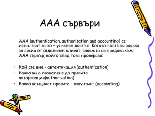 AAA сървъри AAA (authentication, authorization and accounting) се използват за по – улеснен достъп. Когато постъпи заявка за сесия от отдалечен клиент, заявката се предава към AAA сървър, който след това проверява:  Кой сте вие - автентикация (authentication)  Какво ви е позволено да правите – авторизация(authorization)  Какво всъщност правите - акаунтинг (accounting)  