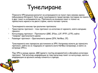 Тунелиране Повечето VPN решения разчитат на изграждането на тунел през някаква мрежа (обикновено Интернет). Като цяло тунелирането представлява поставяне на пакета в друг пакет и изпращането му. Протокола на външния пакет е познат на преностната мрежа и на двете страни, които ползват тунела.  Тунелирането изисква три различни протокола:  Транспортен протокол – този протокол се използва от мрежата, която извършва преноса.  Капсулиращ протокол - Протоколът (GRE, IPSec, L2F, PPTP, L2TP), който “покрива” оригиналните данни Passenger протокол – Оригиналните данни (IPX, NetBeui, IP).  Тунелирането има прекрасни достижения за VPN. Например можете да пренасяте протокол, който не се поддържа от мрежата (като NetBeui например), в която се изгражда VPN-а.  При VPN-а между мрежи, GRE (generic routing encapsulation) е обичайно използван протокол. Той включва информация за това какъв вид пакет се капсулира, както и информация за връзката между клиента и сървъра.  