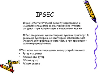 IPSEC IPSec (Internet Protocol Security) протоколът е измислен специално за осигуряване на нужната сигурност при комуникация в незащитени мрежи.  IPSec два режима на криптиране: тунел и транспорт. В режим на тунелиране се криптира и заглавната част (header), и информационната част, а при транспорт – само информационната IPSec може да криптира данни между устройства като:  Рутер към рутер  Firewall към рутер  PC към рутер  PC към сървър  
