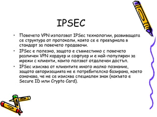 IPSEC Повечето VPN използват IPSec технологии, развиващата се структура от протоколи, която се е превърнала в стандарт за повечето продавачи.  IPSec е полезно, защото е съвместимо с повечето различен VPN хардуер и софтуер и е най-популярен за мрежи с клиенти, които ползват отдалечен достъп.  IPSec изисква от клиентите много малко познание, защото авторизацията не е потребителско базирана, което означава, че не се изисква специален знак (какъвто е Secure ID или Crypto Card). 