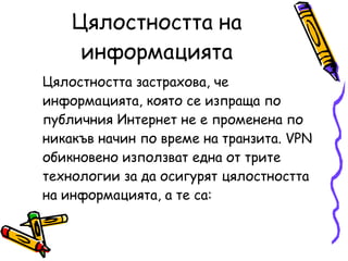 Цялостността на информацията Цялостността застрахова, че информацията, която се изпраща по публичния Интернет не е променена по никакъв начин по време на транзита. VPN обикновено използват една от трите технологии за да осигурят цялостността на информацията, а те са: 