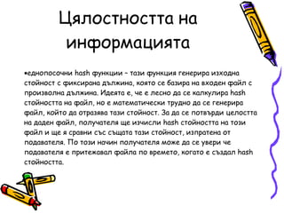 Цялостността на информацията еднопосочни hash функции – тази функция генерира изходна стойност с фиксирана дължина, която се базира на входен файл с произволна дължина. Идеята е, че е лесно да се калкулира hash стойността на файл, но е математически трудно да се генерира файл, който да отразява тази стойност. За да се потвърди целостта на даден файл, получателя ще изчисли hash стойността на този файл и ще я сравни със същата тази стойност, изпратена от подавателя. По този начин получателя може да се увери че подавателя е притежавал файла по времето, когато е създал hash стойността.  