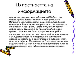 Цялостността на информацията кодове достоверност на съобщението (MACs) – тези кодове просто добавят ключ към hash функцията. Изпращача ще създаде файл, ще изчисли МАС, базиран на ключа, който поделя с получателя и след това ще го приложи към този файл. Когато получателя получи файла, ще му бъде лесно да пресметне МАС и да я сравни с тази, която е била прикрепена към файла. дигитални подписи – те също могат да бъдат използвани с цел достоверност на информацията. Дигиталния подпис в основата си е криптография с публичен ключ, само че наобратно. Подавателя се “подписва” дигитално на документа със своя личен ключ и получателя може да провери подписа чрез публичния ключ на изпращача. 