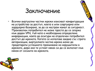 Заключение Всички виртуални частни мрежи изискват конфигурация на устройство за достъп, което е или софтуерно или хардуерно базирано, за да се настрои канал за сигурност. Произволен потребител не може просто да се свърже към даден VPN, тъй като е необходима определена информация, която да осигури на отдалечен потребител достъп до мрежата. Когато се използва заедно със строга авторизация, виртуалната частна мрежа може да предотврати успешното проникване на нарушители в мрежата, дори ако те успеят някак си да се включат към някоя от сесиите на мрежата.   