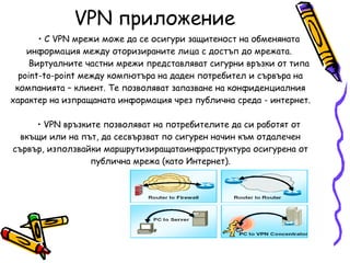VPN  приложение С VPN мрежи може да се осигури защитеност на обменяната информация между оторизираните лица с достъп до мрежата.  Виртуалните частни мрежи представляват сигурни връзки от типа  point-to-point  между компютъра на даден потребител и сървъра на компанията – клиент. Те позволяват запазване на конфиденциалния характер на изпращаната информация чрез публична среда - интернет. VPN връзките позволяват на потребителите да си работят от вкъщи или на път, да сесвързват по сигурен начин към отдалечен сървър, използвайки маршрутизиращатаинфраструктура осигурена от публична мрежа (като Интернет). 