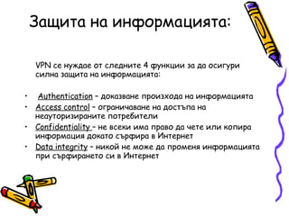 З ащита на информацията: VPN се нуждае от следните 4 функции за да осигури   силна защита на информацията: Authentication  – доказване произхода на информацията Access control  – ограничаване на достъпа на неауторизираните потребители Confidentiality  – не всеки има право да чете или копира информация докато сърфира в Интернет Data integrity  – никой не може да променя информацията при сърфирането си в Интернет 