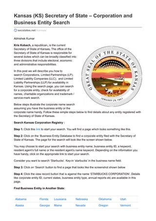 Kansas (KS) Secretary of State – Corporation and 
Business Entity Search 
secstates.net /kansas/ 
Abhishek Kumar 
Kris Kobach, a republican, is the current 
Secretary of State of Kansas. The office of the 
Secretary of State of Kansas is responsible for 
several duties which can be broadly classified into 
three divisions that include electoral, economic 
and administrative responsibilities. 
In this post we will describe you how to 
search Corporations, Limited Partnerships (LP), 
Limited Liability Companies (LLC), and Limited 
Liability Partnerships (LLP) for availability in 
Kansas. Using the search page, you can search 
for a corporate entity, check for availability of 
names, charitable organizations and trademark / 
service-mark search. 
Below steps illustrate the corporate name search 
assuming you have the business entity or the 
corporate name handy. Follow these simple steps below to find details about any entity registered with 
the Secretary of State of Kansas. 
Search Kansas Corporation Registry : 
Step 1: Click this link to start your search. You will find a page which looks something like this. 
Step 2: Click on the ‘Business Entity Database to find a corporate entity filed with the Secretary of 
State of Kansas. The page for the search will look like the screen shown below. 
You may choose to start your search with business entity name, business entity ID, a keyword, 
resident agent’s full name or the resident agent’s name keyword. Depending on the information you 
have handy, click on the appropriate link to start your search. 
Consider you want to search ‘Starbucks’. Key-in ‘starbucks’ in the business name field. 
Step 3: Click on ‘Search’ button to find a page that looks like the screenshot shown below 
Step 4: Click the view record button that is against the name ‘STARBUCKS CORPORATION’. Details 
like corporate entity ID, current states, business entity type, annual reports etc are available in this 
page. 
Find Business Entity in Another State: 
Alabama Florida Louisiana Nebraska Oklahoma Utah 
Alaska Georgia Maine Nevada Oregon Vermont 
 