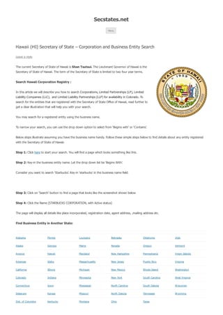 Secstates.net 
Menu 
Hawaii (HI) Secretary of State – Corporation and Business Entity Search 
Leave a reply 
The current Secretary of State of Hawaii is Shan Tsutsui. The Lieutenant Governor of Hawaii is the 
Secretary of State of Hawaii. The term of the Secretary of State is limited to two four year terms. 
Search Hawaii Corporation Registry : 
In this article we will describe you how to search Corporations, Limited Partnerships (LP), Limited 
Liability Companies (LLC), and Limited Liability Partnerships (LLP) for availability in Colorado. To 
search for the entities that are registered with the Secretary of State Office of Hawaii, read further to 
get a clear illustration that will help you with your search. 
You may search for a registered entity using the business name. 
To narrow your search, you can use the drop down option to select from ‘Begins with’ or ‘Contains’. 
Below steps illustrate assuming you have the business name handy. Follow these simple steps below to find details about any entity registered 
with the Secretary of State of Hawaii. 
Step 1: Click here to start your search. You will find a page which looks something like this. 
Step 2: Key-in the business entity name. Let the drop down list be ‘Begins With’. 
Consider you want to search ‘Starbucks’. Key-in ‘starbucks’ in the business name field. 
Step 3: Click on ‘Search’ button to find a page that looks like the screenshot shown below 
Step 4: Click the Name (STARBUCKS CORPORATION, with Active status) 
The page will display all details like place incorporated, registration date, agent address, ,mailing address etc. 
Find Business Entity in Another State: 
Alabama Florida Louisiana Nebraska Oklahoma Utah 
Alaska Georgia Maine Nevada Oregon Vermont 
Arizona Haw aii Maryland New Hampshire Pennsylvania Virgin Islands 
Arkansas Idaho Massachusetts New Jersey Puerto Rico Virginia 
California Illinois Michigan New Mexico Rhode Island Washington 
Colorado Indiana Minnesota New York South Carolina West Virginia 
Connecticut Iow a Mississippi North Carolina South Dakota W isconsin 
Delaw are Kansas Missouri North Dakota Tennessee W yoming 
Dist. of Columbia Kentucky Montana Ohio Texas 
 