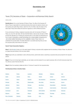 Secstates.net 
Menu 
Texas (TX) Secretary of State – Corporation and Business Entity Search 
Leave a reply 
Nandita Berry is the current Secretary Of State of Texas. The office of the Secretary Of 
State of Texas is responsible for constitutional duties that include the elections division and 
the business and public filings division. Apart from this, the office is also the keeper of the 
State Seal of Texas which attests the Governor’s signature on all the official documents. 
If you are looking for finding a registered corporate entity with the Secretary Of State of 
Texas, you are at the right place. We have described below a step by step and easy to follow 
process that will assist you in finding the corporate entity. In this article we will describe you 
how to search Corporations, Limited Partnerships (LP), Limited Liability Companies (LLC), 
and Limited Liability Partnerships (LLP) for availability in state of Texas. Read on to 
understand the process better. The below illustration is provided assuming that you have 
the corporate entity name handy for the search. 
Search Texas Corporation Registry : 
Step 1: Click this link to take you to the search page for finding a corporate entity registered with the Secretary of State of Texas. You will arrive 
at a page that looks similar to the one shown below. 
Step 2:Login with your credentials in order to file documents, submit bulk orders or searching a corporate entity and proceed for the required 
actions. 
Step 3: If you do not have login credentials, you can create a one-time session for your search purposes, click on the link temporary login form. 
You will see a screen that looks like this. 
Step 4: Enter the mandatory details and click on ‘Continue’ to search for the corporate entity. 
Find Business Entity in Another State: 
Alabama Florida Louisiana Nebraska Oklahoma Utah 
Alaska Georgia Maine Nevada Oregon Vermont 
Arizona Haw aii Maryland New Hampshire Pennsylvania Virgin Islands 
Arkansas Idaho Massachusetts New Jersey Puerto Rico Virginia 
California Illinois Michigan New Mexico Rhode Island Washington 
Colorado Indiana Minnesota New York South Carolina West Virginia 
Connecticut Iow a Mississippi North Carolina South Dakota W isconsin 
Delaw are Kansas Missouri North Dakota Tennessee W yoming 
Dist. of Columbia Kentucky Montana Ohio Texas 
This entry was posted in State on September 24, 2014 by Abhishek Kumar. 
 