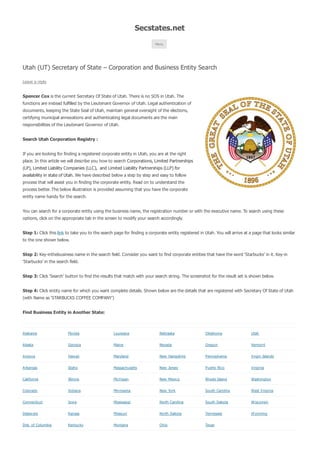 Secstates.net 
Menu 
Utah (UT) Secretary of State – Corporation and Business Entity Search 
Leave a reply 
Spencer Cox is the current Secretary Of State of Utah. There is no SOS in Utah. The 
functions are instead fulfilled by the Lieutenant Governor of Utah. Legal authentication of 
documents, keeping the State Seal of Utah, maintain general oversight of the elections, 
certifying municipal annexations and authenticating legal documents are the main 
responsibilities of the Lieutenant Governor of Utah. 
Search Utah Corporation Registry : 
If you are looking for finding a registered corporate entity in Utah, you are at the right 
place. In this article we will describe you how to search Corporations, Limited Partnerships 
(LP), Limited Liability Companies (LLC), and Limited Liability Partnerships (LLP) for 
availability in state of Utah. We have described below a step by step and easy to follow 
process that will assist you in finding the corporate entity. Read on to understand the 
process better. The below illustration is provided assuming that you have the corporate 
entity name handy for the search. 
You can search for a corporate entity using the business name, the registration number or with the executive name. To search using these 
options, click on the appropriate tab in the screen to modify your search accordingly. 
Step 1: Click this link to take you to the search page for finding a corporate entity registered in Utah. You will arrive at a page that looks similar 
to the one shown below. 
Step 2: Key-inthebusiness name in the search field. Consider you want to find corporate entities that have the word ‘Starbucks’ in it. Key-in 
‘Starbucks’ in the search field. 
Step 3: Click ‘Search’ button to find the results that match with your search string. The screenshot for the result set is shown below. 
Step 4: Click entity name for which you want complete details. Shown below are the details that are registered with Secretary Of State of Utah 
(with Name as ‘STARBUCKS COFFEE COMPANY’) 
Find Business Entity in Another State: 
Alabama Florida Louisiana Nebraska Oklahoma Utah 
Alaska Georgia Maine Nevada Oregon Vermont 
Arizona Haw aii Maryland New Hampshire Pennsylvania Virgin Islands 
Arkansas Idaho Massachusetts New Jersey Puerto Rico Virginia 
California Illinois Michigan New Mexico Rhode Island Washington 
Colorado Indiana Minnesota New York South Carolina West Virginia 
Connecticut Iow a Mississippi North Carolina South Dakota W isconsin 
Delaw are Kansas Missouri North Dakota Tennessee W yoming 
Dist. of Columbia Kentucky Montana Ohio Texas 
 