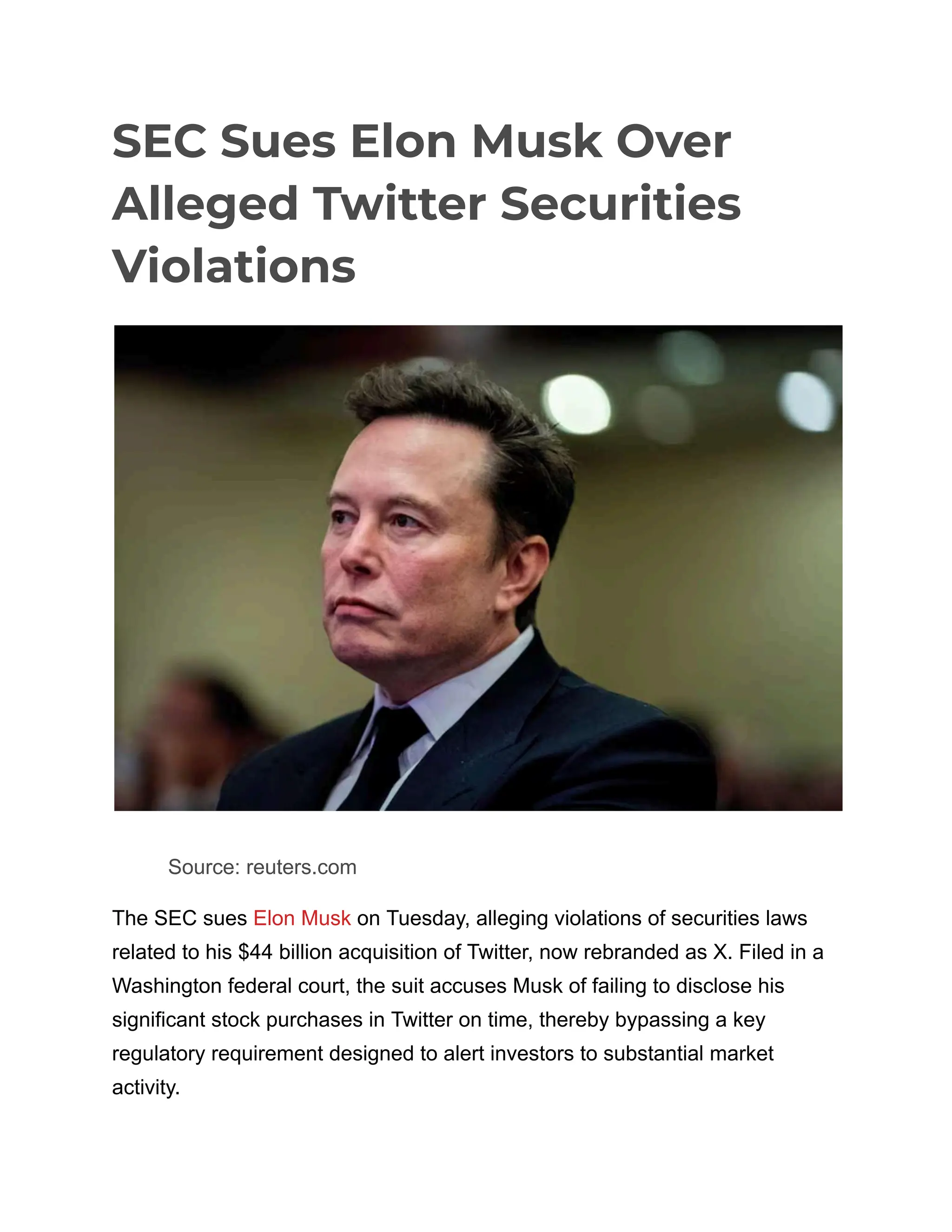 SEC Sues Elon Musk Over
Alleged Twitter Securities
Violations
​
​ Source: reuters.com
The SEC sues Elon Musk on Tuesday, alleging violations of securities laws
related to his $44 billion acquisition of Twitter, now rebranded as X. Filed in a
Washington federal court, the suit accuses Musk of failing to disclose his
significant stock purchases in Twitter on time, thereby bypassing a key
regulatory requirement designed to alert investors to substantial market
activity.
 