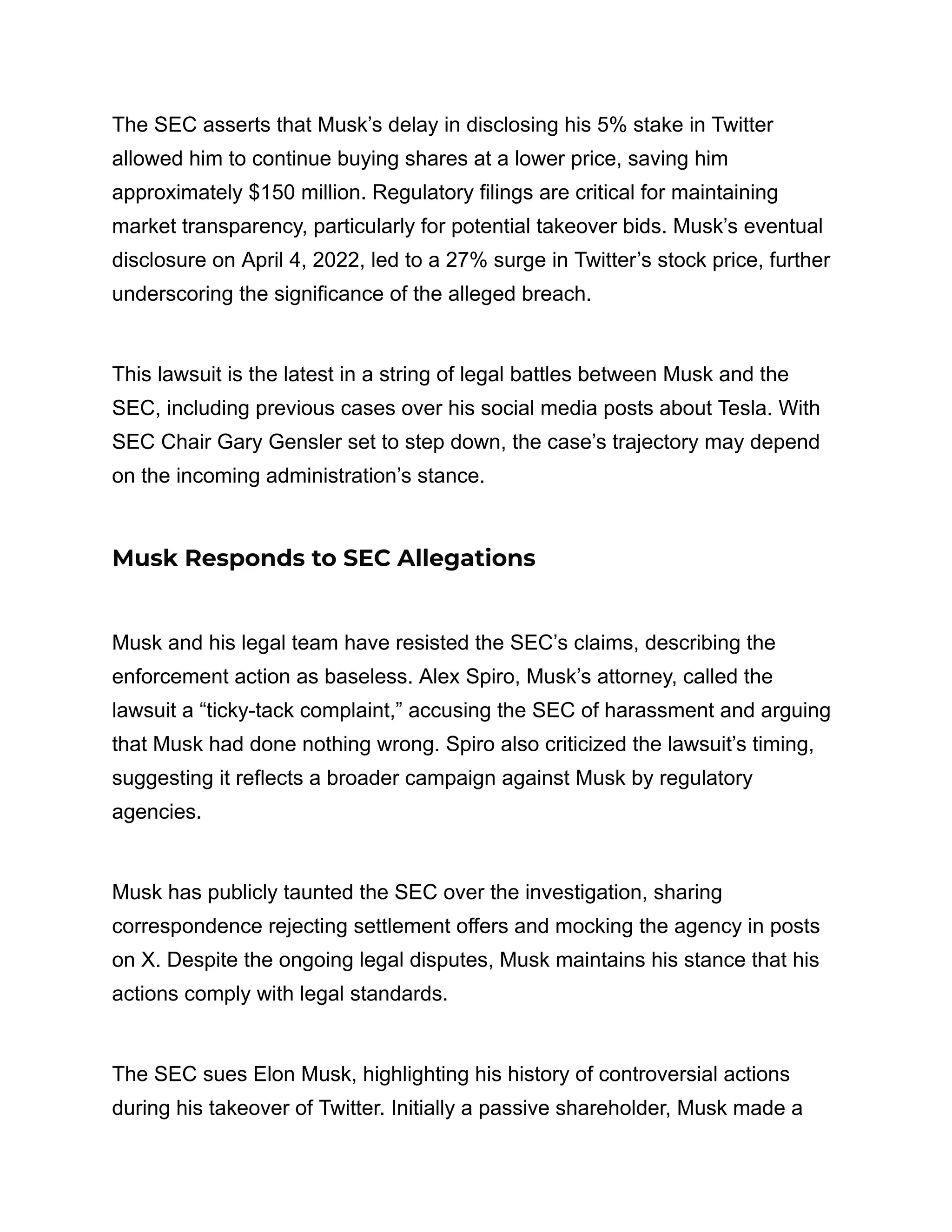 The SEC asserts that Musk’s delay in disclosing his 5% stake in Twitter
allowed him to continue buying shares at a lower price, saving him
approximately $150 million. Regulatory filings are critical for maintaining
market transparency, particularly for potential takeover bids. Musk’s eventual
disclosure on April 4, 2022, led to a 27% surge in Twitter’s stock price, further
underscoring the significance of the alleged breach.
This lawsuit is the latest in a string of legal battles between Musk and the
SEC, including previous cases over his social media posts about Tesla. With
SEC Chair Gary Gensler set to step down, the case’s trajectory may depend
on the incoming administration’s stance.
Musk Responds to SEC Allegations
Musk and his legal team have resisted the SEC’s claims, describing the
enforcement action as baseless. Alex Spiro, Musk’s attorney, called the
lawsuit a “ticky-tack complaint,” accusing the SEC of harassment and arguing
that Musk had done nothing wrong. Spiro also criticized the lawsuit’s timing,
suggesting it reflects a broader campaign against Musk by regulatory
agencies.
Musk has publicly taunted the SEC over the investigation, sharing
correspondence rejecting settlement offers and mocking the agency in posts
on X. Despite the ongoing legal disputes, Musk maintains his stance that his
actions comply with legal standards.
The SEC sues Elon Musk, highlighting his history of controversial actions
during his takeover of Twitter. Initially a passive shareholder, Musk made a
 