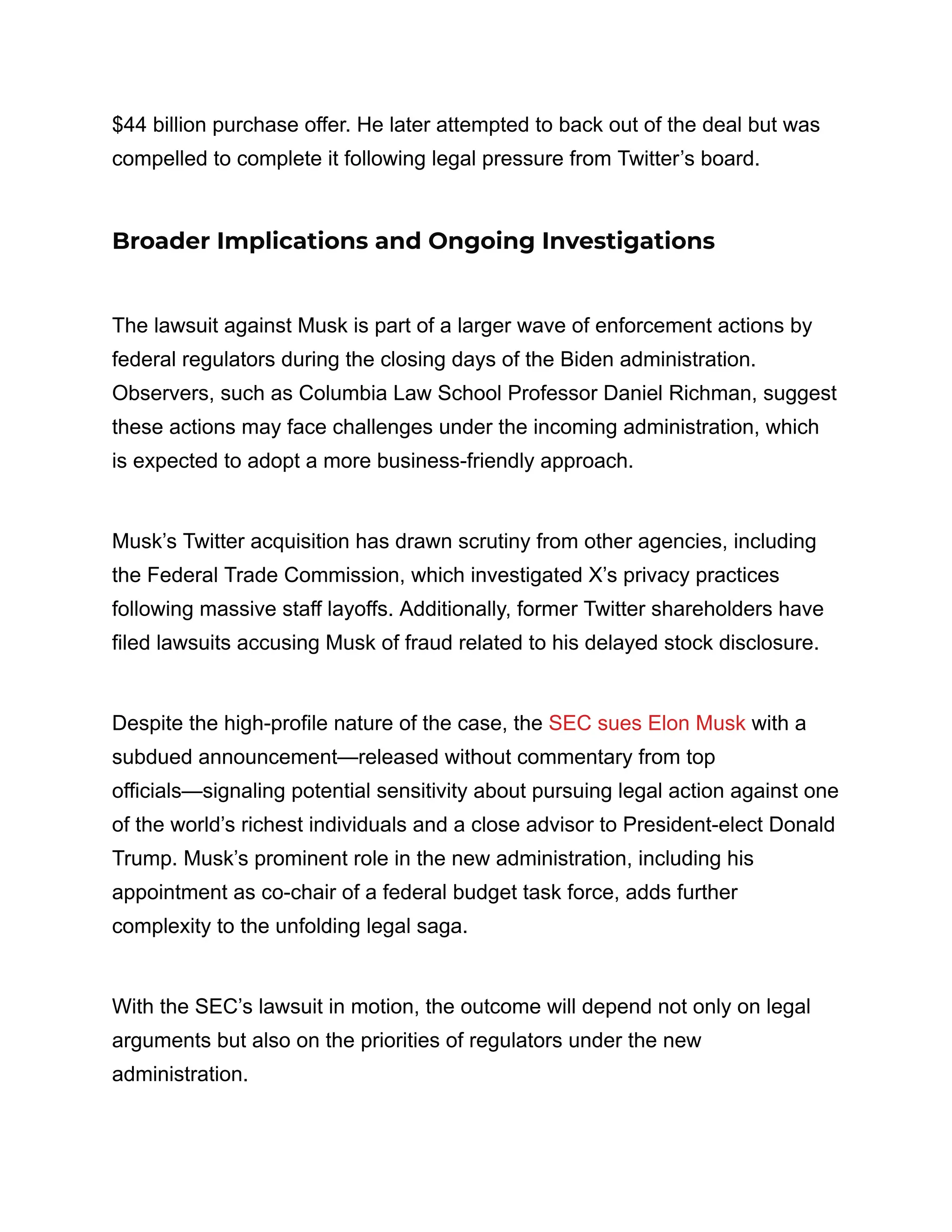 $44 billion purchase offer. He later attempted to back out of the deal but was
compelled to complete it following legal pressure from Twitter’s board.
Broader Implications and Ongoing Investigations
The lawsuit against Musk is part of a larger wave of enforcement actions by
federal regulators during the closing days of the Biden administration.
Observers, such as Columbia Law School Professor Daniel Richman, suggest
these actions may face challenges under the incoming administration, which
is expected to adopt a more business-friendly approach.
Musk’s Twitter acquisition has drawn scrutiny from other agencies, including
the Federal Trade Commission, which investigated X’s privacy practices
following massive staff layoffs. Additionally, former Twitter shareholders have
filed lawsuits accusing Musk of fraud related to his delayed stock disclosure.
Despite the high-profile nature of the case, the SEC sues Elon Musk with a
subdued announcement—released without commentary from top
officials—signaling potential sensitivity about pursuing legal action against one
of the world’s richest individuals and a close advisor to President-elect Donald
Trump. Musk’s prominent role in the new administration, including his
appointment as co-chair of a federal budget task force, adds further
complexity to the unfolding legal saga.
With the SEC’s lawsuit in motion, the outcome will depend not only on legal
arguments but also on the priorities of regulators under the new
administration.
 