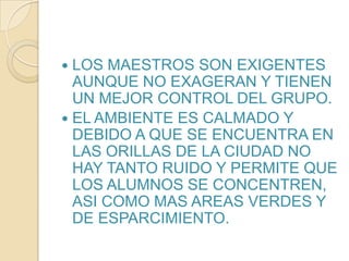 LOS MAESTROS SON EXIGENTES AUNQUE NO EXAGERAN Y TIENEN UN MEJOR CONTROL DEL GRUPO.EL AMBIENTE ES CALMADO Y DEBIDO A QUE SE ENCUENTRA EN LAS ORILLAS DE LA CIUDAD NO HAY TANTO RUIDO Y PERMITE QUE LOS ALUMNOS SE CONCENTREN, ASI COMO MAS AREAS VERDES Y DE ESPARCIMIENTO.