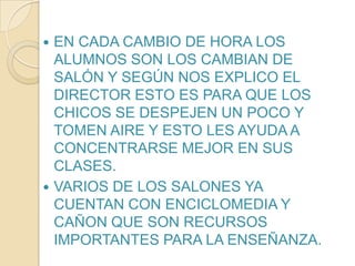 EN CADA CAMBIO DE HORA LOS ALUMNOS SON LOS CAMBIAN DE SALÓN Y SEGÚN NOS EXPLICO EL DIRECTOR ESTO ES PARA QUE LOS CHICOS SE DESPEJEN UN POCO Y TOMEN AIRE Y ESTO LES AYUDA A CONCENTRARSE MEJOR EN SUS CLASES.VARIOS DE LOS SALONES YA CUENTAN CON ENCICLOMEDIA Y CAÑON QUE SON RECURSOS IMPORTANTES PARA LA ENSEÑANZA.