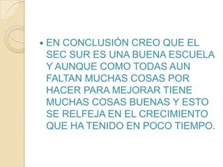 EN CONCLUSIÓN CREO QUE EL SEC SUR ES UNA BUENA ESCUELA Y AUNQUE COMO TODAS AUN FALTAN MUCHAS COSAS POR HACER PARA MEJORAR TIENE MUCHAS COSAS BUENAS Y ESTO SE RELFEJA EN EL CRECIMIENTO QUE HA TENIDO EN POCO TIEMPO.
