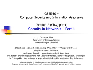 CS 5950 –
Computer Security and Information Assurance
Section 2 (Ch.7, part1)
Security in Networks – Part 1
Dr. Leszek Lilien
Department of Computer Science
Western Michigan University
Slides based on Security in Computing. Third Edition by Pfleeger and Pfleeger.
Using some slides courtesy of:
Prof. Aaron Striegel — course taught at U. of Notre Dame
Prof. Barbara Endicott-Popovsky and Prof. Deborah Frincke (U. Idaho) — taught at U. Washington
Prof. Jussipekka Leiwo — taught at Vrije Universiteit (Free U.), Amsterdam, The Netherlands
Slides not created by the above authors are © 2006-2008 by Leszek T. Lilien
Requests to use original slides for non-profit purposes will be gladly granted upon a written request.
 
