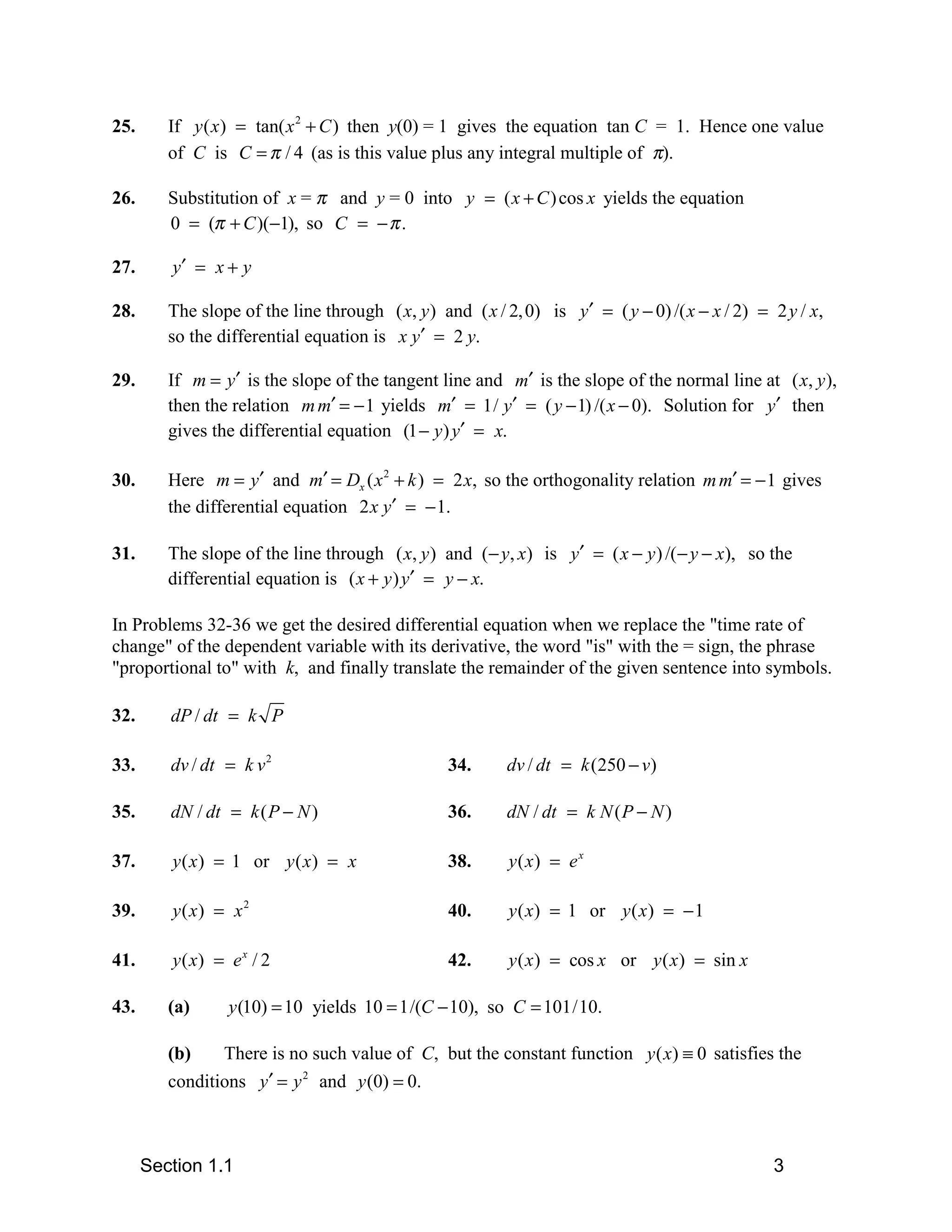 25.      If y ( x ) = tan( x 2 + C ) then y(0) = 1 gives the equation tan C = 1. Hence one value
         of C is C = π / 4 (as is this value plus any integral multiple of π).

26.      Substitution of x = π and y = 0 into y = ( x + C ) cos x yields the equation
         0 = (π + C )(−1), so C = − π .

27.      y′ = x + y

28.      The slope of the line through ( x, y ) and ( x / 2, 0) is y′ = ( y − 0) /( x − x / 2) = 2 y / x,
         so the differential equation is x y′ = 2 y.

29.      If m = y′ is the slope of the tangent line and m′ is the slope of the normal line at ( x, y ),
         then the relation m m′ = − 1 yields m′ = 1/ y′ = ( y − 1) /( x − 0). Solution for y′ then
         gives the differential equation (1 − y ) y′ = x.

30.      Here m = y′ and m′ = Dx ( x 2 + k ) = 2 x, so the orthogonality relation m m′ = − 1 gives
         the differential equation 2 x y′ = − 1.

31.      The slope of the line through ( x, y ) and (− y, x) is y′ = ( x − y ) /( − y − x), so the
         differential equation is ( x + y ) y′ = y − x.

In Problems 32-36 we get the desired differential equation when we replace the "time rate of
change" of the dependent variable with its derivative, the word "is" with the = sign, the phrase
"proportional to" with k, and finally translate the remainder of the given sentence into symbols.

32.      dP / dt = k P

33.      dv / dt = k v 2                          34.     dv / dt = k (250 − v)

35.      dN / dt = k ( P − N )                    36.     dN / dt = k N ( P − N )

37.      y ( x ) = 1 or y ( x ) = x               38.     y( x) = e x

39.      y( x) = x 2                              40.     y ( x) = 1 or y ( x ) = − 1

41.      y ( x) = e x / 2                         42.     y ( x ) = cos x or y ( x ) = sin x

43.      (a)      y (10) = 10 yields 10 = 1/(C − 10), so C = 101/10.

         (b)    There is no such value of C, but the constant function y ( x) ≡ 0 satisfies the
         conditions y′ = y 2 and y (0) = 0.



      Section 1.1                                                                                3
 