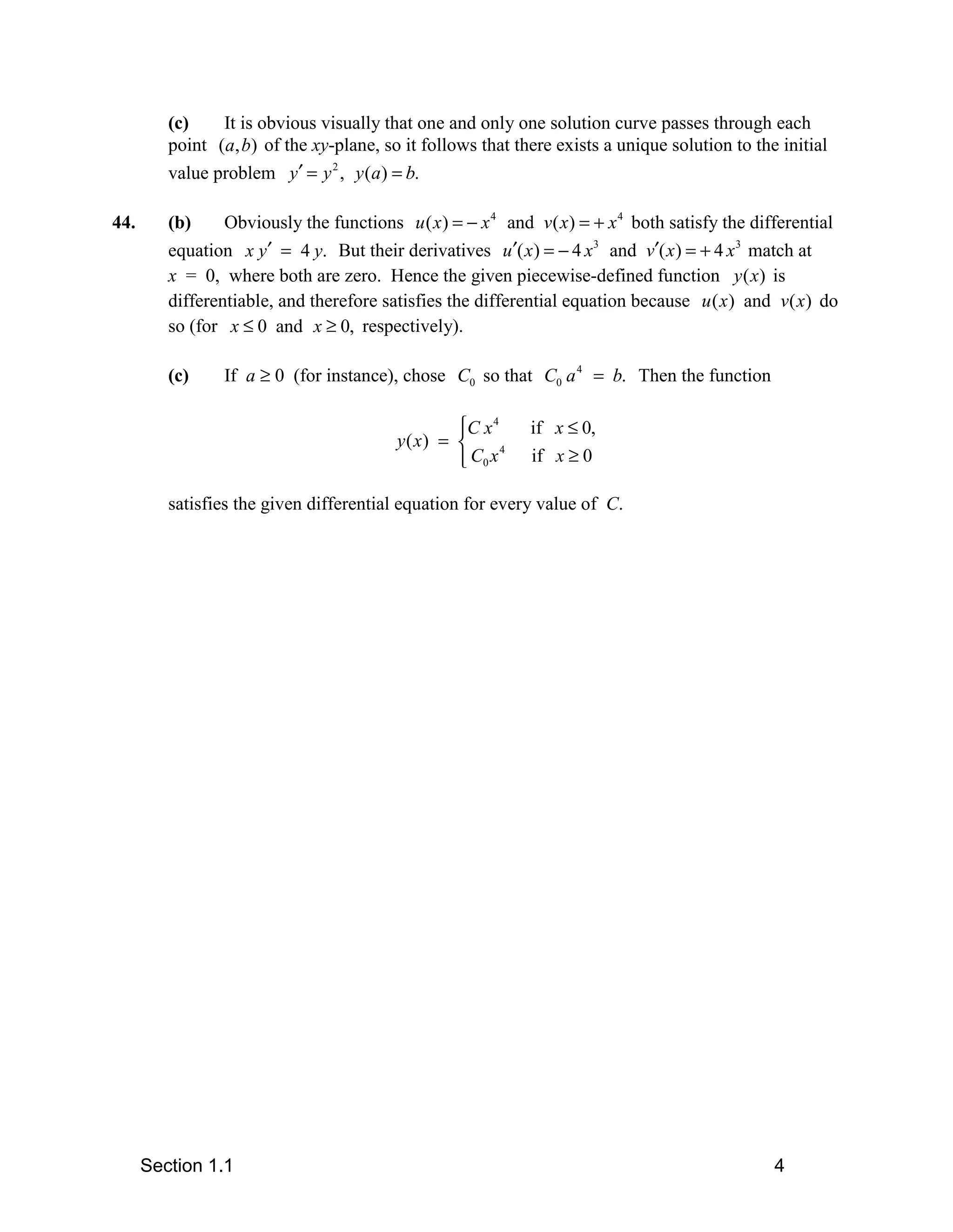 (c)    It is obvious visually that one and only one solution curve passes through each
         point (a, b) of the xy-plane, so it follows that there exists a unique solution to the initial
         value problem y′ = y 2 , y (a ) = b.

44.      (b)     Obviously the functions u ( x ) = − x 4 and v ( x) = + x 4 both satisfy the differential
         equation x y′ = 4 y. But their derivatives u ′( x ) = − 4 x3 and v′( x ) = + 4 x 3 match at
         x = 0, where both are zero. Hence the given piecewise-defined function y ( x) is
         differentiable, and therefore satisfies the differential equation because u ( x ) and v( x) do
         so (for x ≤ 0 and x ≥ 0, respectively).

         (c)     If a ≥ 0 (for instance), chose C0 so that C0 a 4 = b. Then the function

                                                 C x 4     if x ≤ 0,
                                         y( x) = 
                                                  C0 x
                                                        4
                                                            if x ≥ 0

         satisfies the given differential equation for every value of C.




      Section 1.1                                                                              4
 