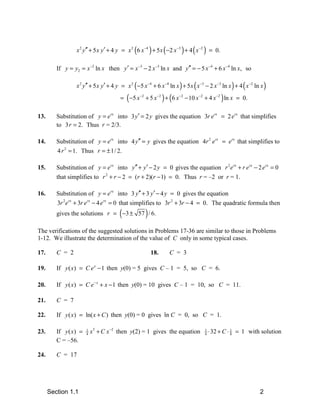 x 2 y′′ + 5 x y′ + 4 y = x 2 (6 x −4 ) + 5 x ( −2 x −3 ) + 4 ( x −2 ) = 0.

         If y = y2 = x −2 ln x then y′ = x −3 − 2 x −3 ln x and y′′ = − 5 x −4 + 6 x −4 ln x, so

                 x 2 y′′ + 5 x y′ + 4 y = x 2 ( −5 x −4 + 6 x −4 ln x ) + 5 x ( x −3 − 2 x −3 ln x ) + 4 ( x −2 ln x )
                                        = ( −5 x −2 + 5 x −2 ) + (6 x −2 − 10 x −2 + 4 x −2 ) ln x = 0.

13.      Substitution of y = e rx into 3 y′ = 2 y gives the equation 3r e rx = 2 erx that simplifies
         to 3 r = 2. Thus r = 2/3.

14.      Substitution of y = e rx into 4 y′′ = y gives the equation 4r 2 erx = erx that simplifies to
         4 r 2 = 1. Thus r = ± 1/ 2.

15.      Substitution of y = e rx into y′′ + y′ − 2 y = 0 gives the equation r 2 e rx + r e rx − 2 e rx = 0
         that simplifies to r 2 + r − 2 = (r + 2)(r − 1) = 0. Thus r = –2 or r = 1.

16.      Substitution of y = e rx into 3 y′′ + 3 y′ − 4 y = 0 gives the equation
         3r 2e rx + 3r e rx − 4 e rx = 0 that simplifies to 3r 2 + 3r − 4 = 0. The quadratic formula then
                                        (
         gives the solutions r = −3 ± 57 / 6.        )
The verifications of the suggested solutions in Problems 17-36 are similar to those in Problems
1-12. We illustrate the determination of the value of C only in some typical cases.

17.      C = 2                                           18.      C = 3

19.      If y ( x) = C e x − 1 then y(0) = 5 gives C – 1 = 5, so C = 6.

20.      If y ( x) = C e − x + x − 1 then y(0) = 10 gives C – 1 = 10, so C = 11.

21.      C = 7

22.      If y ( x ) = ln( x + C ) then y(0) = 0 gives ln C = 0, so C = 1.

23.      If y ( x) =   1
                       4   x 5 + C x −2 then y(2) = 1 gives the equation             1
                                                                                     4   ⋅ 32 + C ⋅ 1 = 1 with solution
                                                                                                    8
         C = –56.

24.      C = 17




      Section 1.1                                                                                                 2
 
